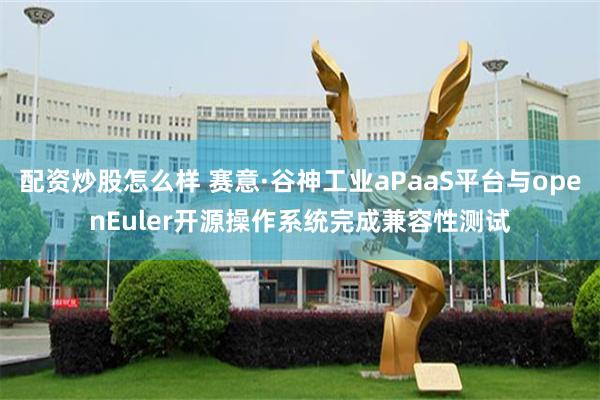 配资炒股怎么样 赛意·谷神工业aPaaS平台与openEuler开源操作系统完成兼容性测试