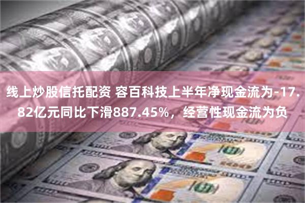 线上炒股信托配资 容百科技上半年净现金流为-17.82亿元同比下滑887.45%，经营性现金流为负