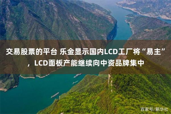 交易股票的平台 乐金显示国内LCD工厂将“易主”，LCD面板产能继续向中资品牌集中