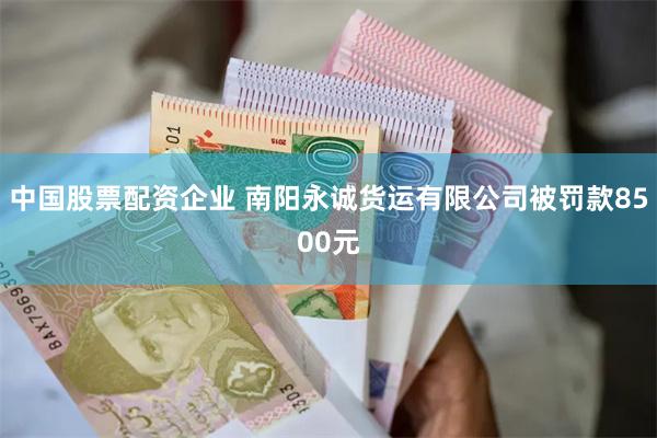 中国股票配资企业 南阳永诚货运有限公司被罚款8500元