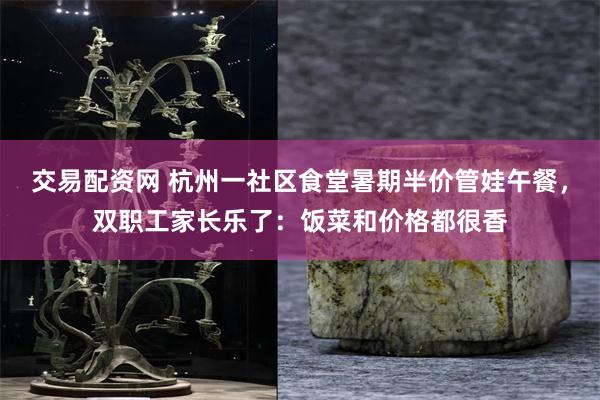 交易配资网 杭州一社区食堂暑期半价管娃午餐，双职工家长乐了：饭菜和价格都很香