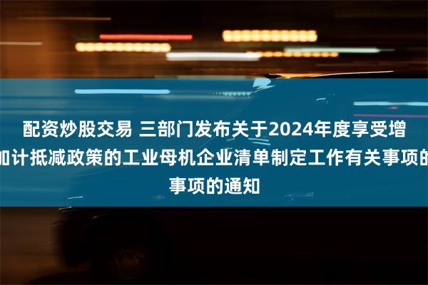 配资炒股交易 三部门发布关于2024年度享受增值税加计抵减政策的工业母机企业清单制定工作有关事项的通知