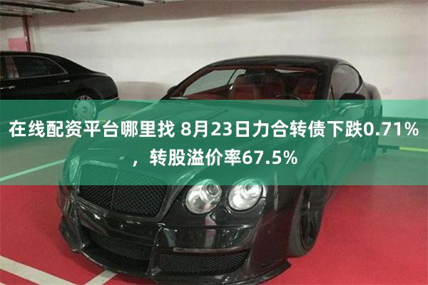 在线配资平台哪里找 8月23日力合转债下跌0.71%，转股溢价率67.5%