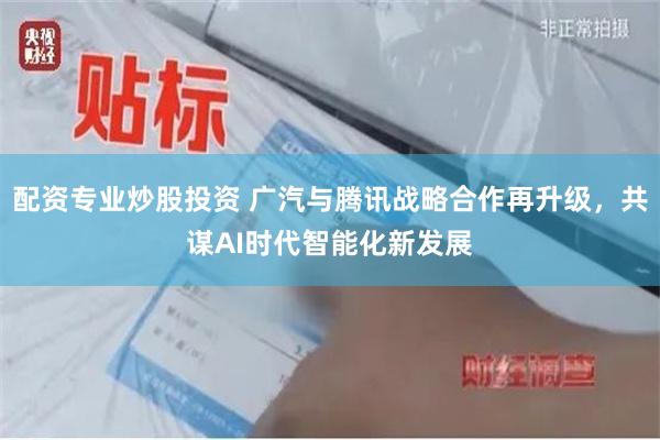 配资专业炒股投资 广汽与腾讯战略合作再升级，共谋AI时代智能化新发展