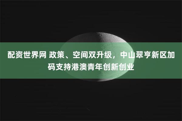 配资世界网 政策、空间双升级，中山翠亨新区加码支持港澳青年创新创业