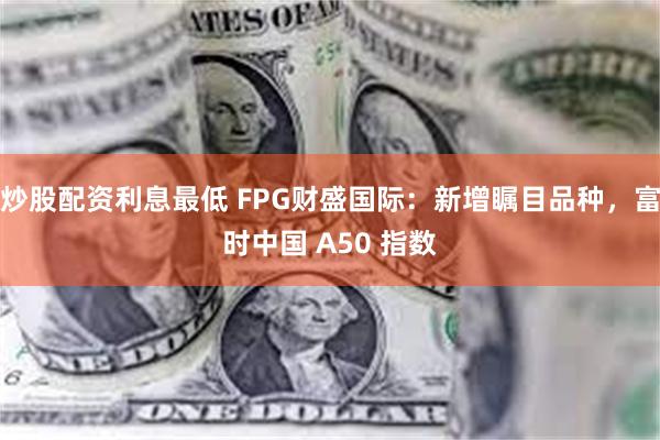 炒股配资利息最低 FPG财盛国际：新增瞩目品种，富时中国 A50 指数