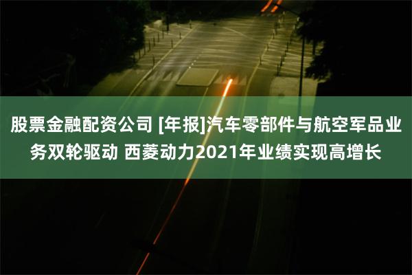 股票金融配资公司 [年报]汽车零部件与航空军品业务双轮驱动 西菱动力2021年业绩实现高增长