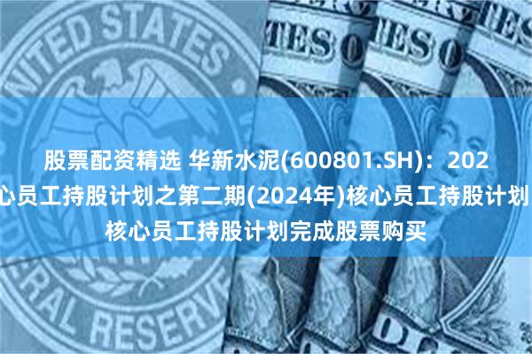 股票配资精选 华新水泥(600801.SH)：2023-2025年核心员工持股计划之第二期(2024年)核心员工持股计划完成股票购买