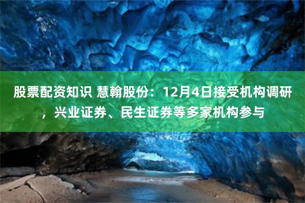 股票配资知识 慧翰股份：12月4日接受机构调研，兴业证券、民生证券等多家机构参与