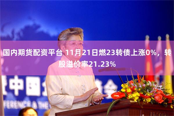 国内期货配资平台 11月21日燃23转债上涨0%，转股溢价率21.23%