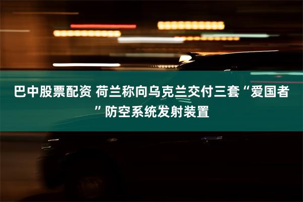 巴中股票配资 荷兰称向乌克兰交付三套“爱国者”防空系统发射装置