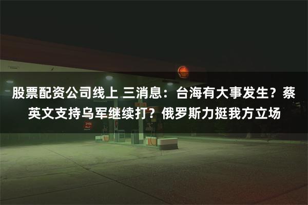 股票配资公司线上 三消息：台海有大事发生？蔡英文支持乌军继续打？俄罗斯力挺我方立场