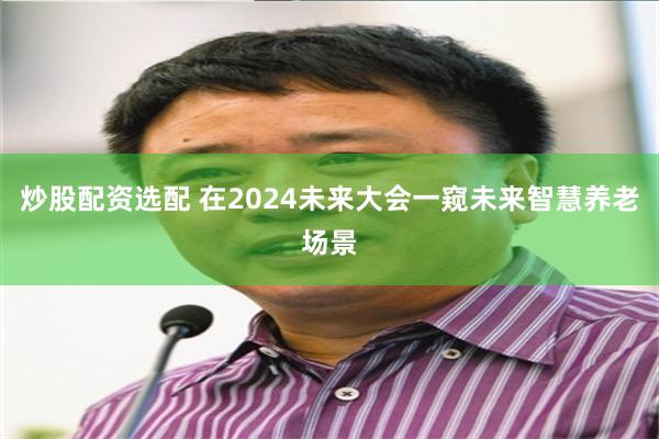 炒股配资选配 在2024未来大会一窥未来智慧养老场景