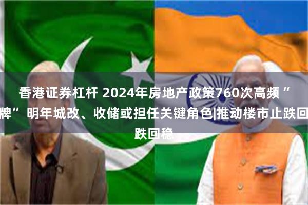 香港证券杠杆 2024年房地产政策760次高频“出牌” 明年城改、收储或担任关键角色|推动楼市止跌回稳